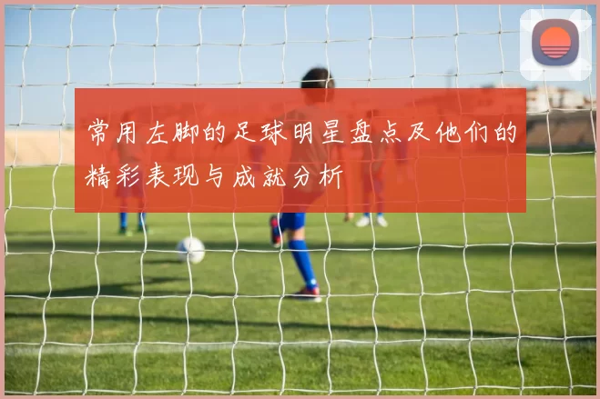 常用左脚的足球明星盘点及他们的精彩表现与成就分析