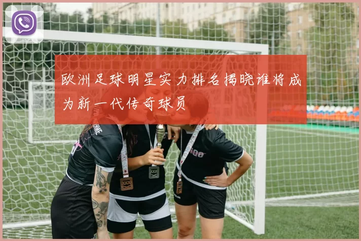 欧洲足球明星实力排名揭晓谁将成为新一代传奇球员