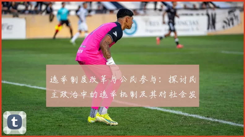 选举制度改革与公民参与：探讨民主政治中的选举机制及其对社会发展的影响