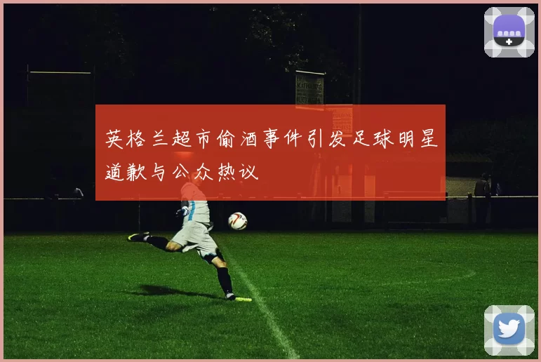 英格兰超市偷酒事件引发足球明星道歉与公众热议