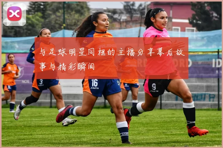与足球明星同框的主播分享幕后故事与精彩瞬间