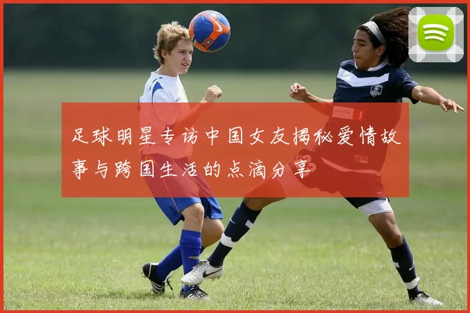 足球明星专访中国女友揭秘爱情故事与跨国生活的点滴分享