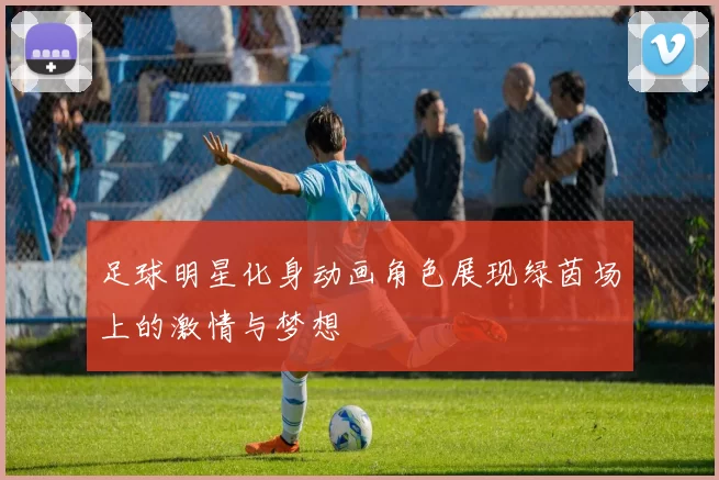 足球明星化身动画角色展现绿茵场上的激情与梦想
