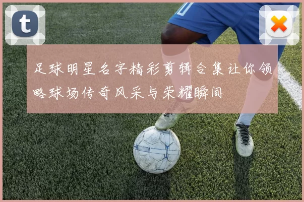 足球明星名字精彩剪辑合集让你领略球场传奇风采与荣耀瞬间