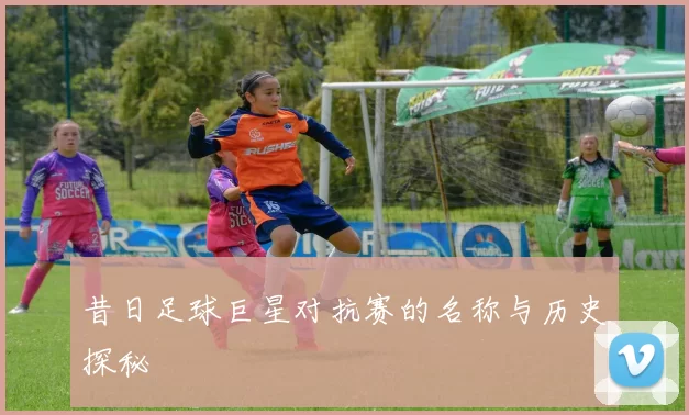 昔日足球巨星对抗赛的名称与历史探秘