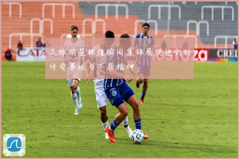 足球明星辉煌瞬间集锦展现他们的传奇事迹与不屈精神