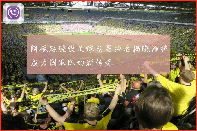阿根廷现役足球明星排名揭晓谁将成为国家队的新传奇