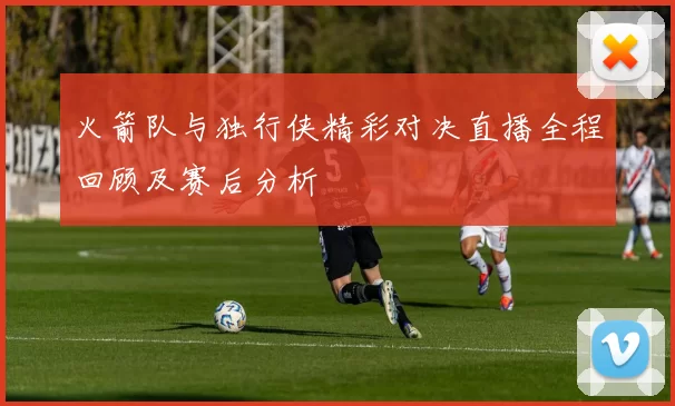 火箭队与独行侠精彩对决直播全程回顾及赛后分析