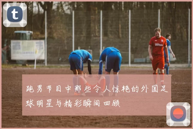 跑男节目中那些令人惊艳的外国足球明星与精彩瞬间回顾