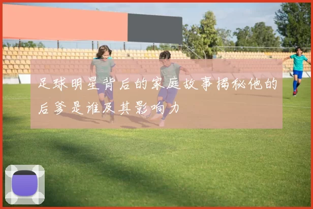 足球明星背后的家庭故事揭秘他的后爹是谁及其影响力