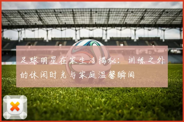 足球明星在家生活揭秘：训练之外的休闲时光与家庭温馨瞬间