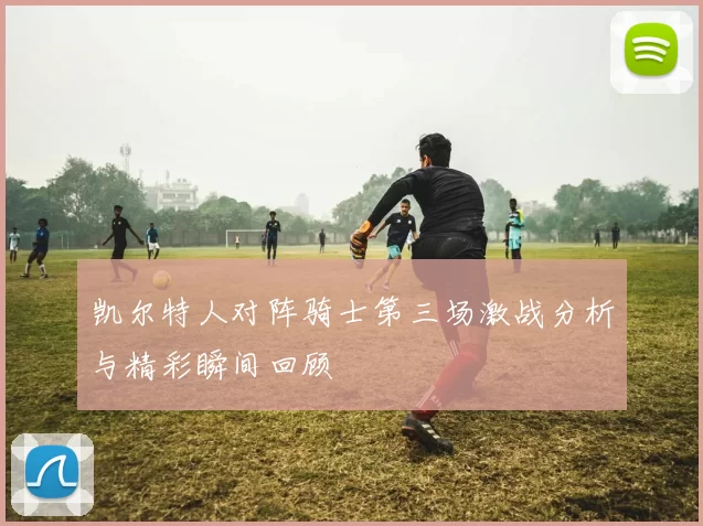 凯尔特人对阵骑士第三场激战分析与精彩瞬间回顾