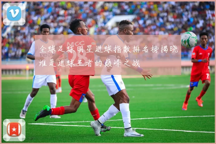全球足球明星进球指数排名榜揭晓谁是进球王者的巅峰之战