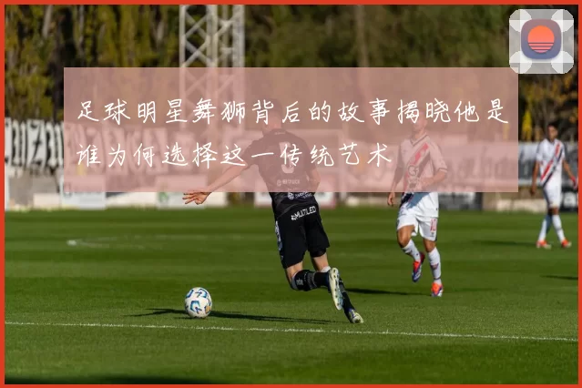 足球明星舞狮背后的故事揭晓他是谁为何选择这一传统艺术