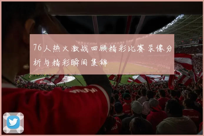 76人热火激战回顾精彩比赛录像分析与精彩瞬间集锦