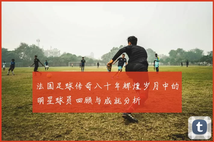 法国足球传奇八十年辉煌岁月中的明星球员回顾与成就分析