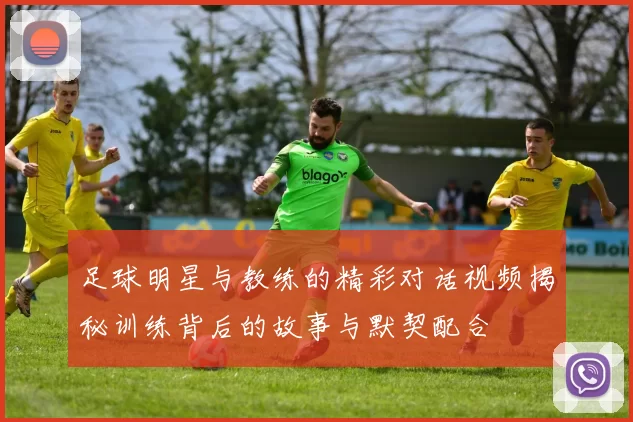 足球明星与教练的精彩对话视频揭秘训练背后的故事与默契配合