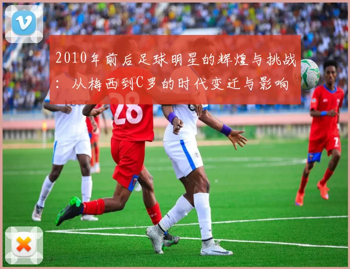 2010年前后足球明星的辉煌与挑战：从梅西到C罗的时代变迁与影响