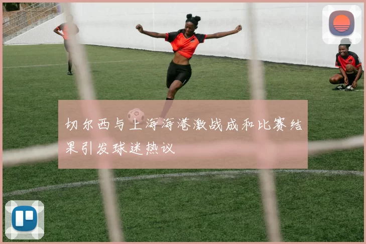 切尔西与上海海港激战成和比赛结果引发球迷热议
