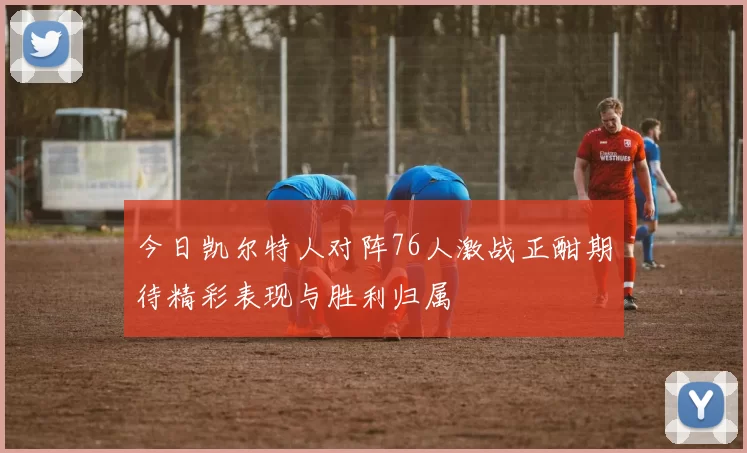 今日凯尔特人对阵76人激战正酣期待精彩表现与胜利归属