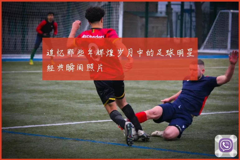 追忆那些年辉煌岁月中的足球明星经典瞬间照片