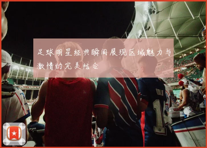 足球明星经典瞬间展现区域魅力与激情的完美结合