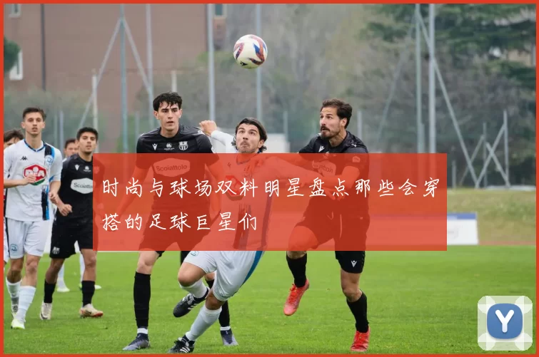 时尚与球场双料明星盘点那些会穿搭的足球巨星们