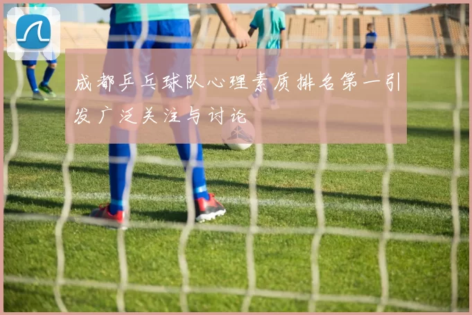 成都乒乓球队心理素质排名第一引发广泛关注与讨论