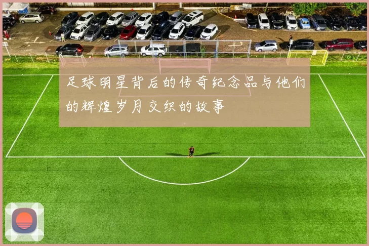 足球明星背后的传奇纪念品与他们的辉煌岁月交织的故事