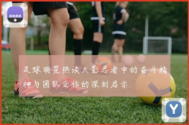 足球明星热谈火影忍者中的奋斗精神与团队合作的深刻启示