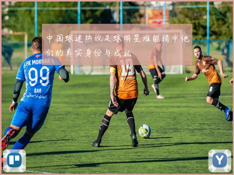 中国球迷热议足球明星谁能猜中他们的真实身份与成就