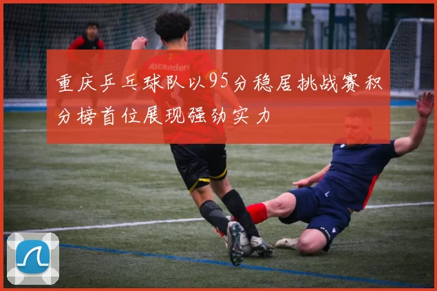 重庆乒乓球队以95分稳居挑战赛积分榜首位展现强劲实力