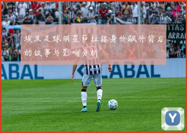 埃及足球明星萨拉赫身价飙升背后的故事与影响分析