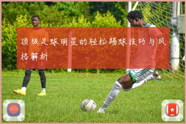 顶级足球明星的轻松踢球技巧与风格解析