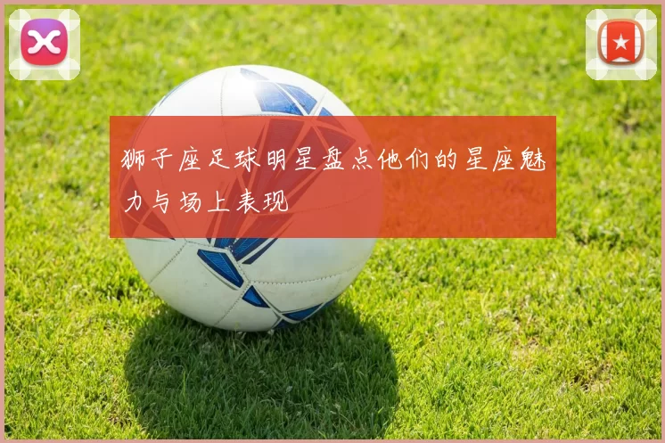 狮子座足球明星盘点他们的星座魅力与场上表现
