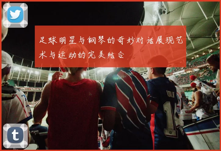 足球明星与钢琴的奇妙对话展现艺术与运动的完美结合