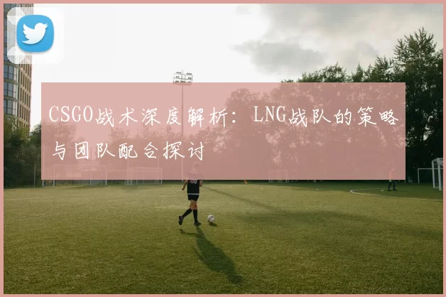 CSGO战术深度解析：LNG战队的策略与团队配合探讨