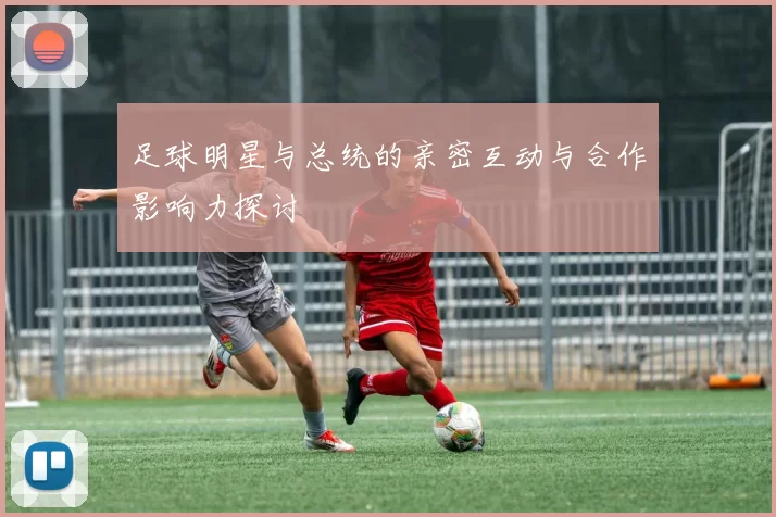 足球明星与总统的亲密互动与合作影响力探讨