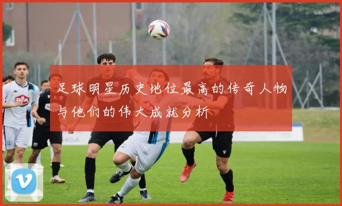 足球明星历史地位最高的传奇人物与他们的伟大成就分析