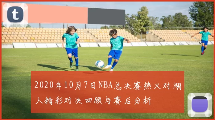 2020年10月7日NBA总决赛热火对湖人精彩对决回顾与赛后分析