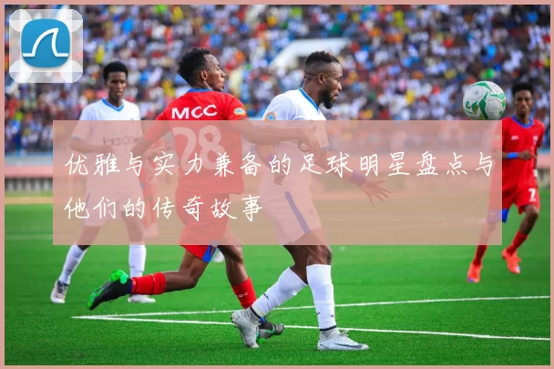 优雅与实力兼备的足球明星盘点与他们的传奇故事