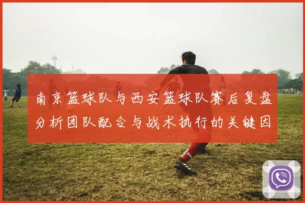 南京篮球队与西安篮球队赛后复盘分析团队配合与战术执行的关键因素